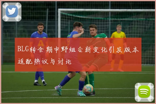 BLG转会期中野组合新变化引发版本适配热议与讨论