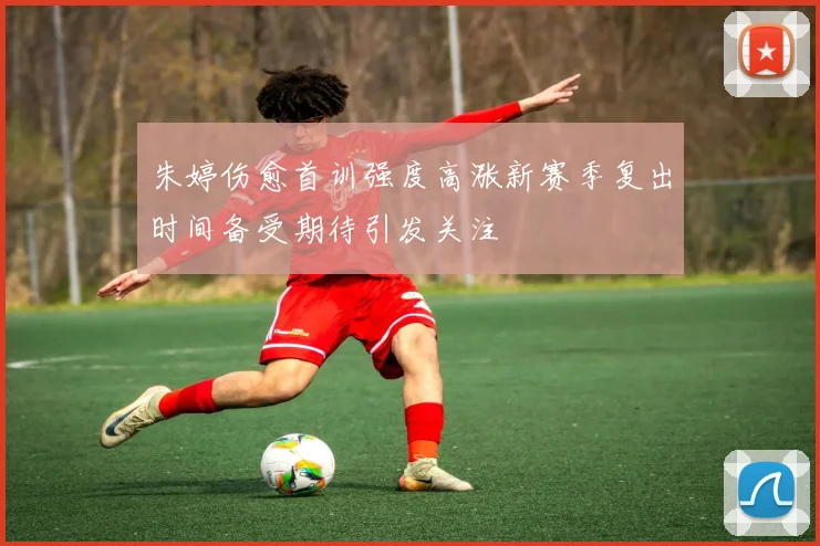 朱婷伤愈首训强度高涨新赛季复出时间备受期待引发关注