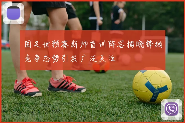 国足世预赛新帅首训阵容揭晓锋线竞争态势引发广泛关注