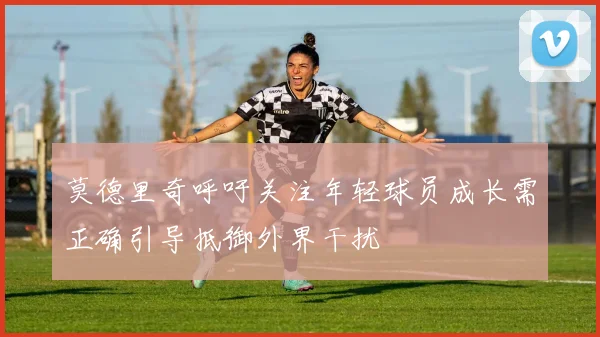 莫德里奇呼吁关注年轻球员成长需正确引导抵御外界干扰