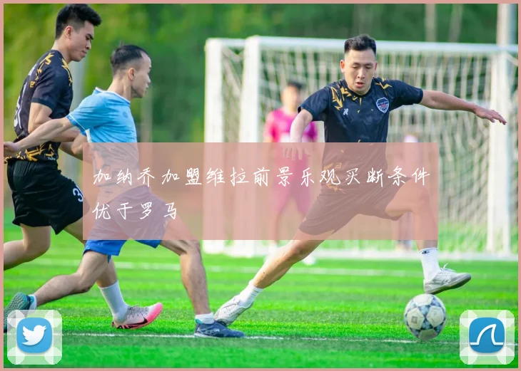 加纳乔加盟维拉前景乐观买断条件优于罗马