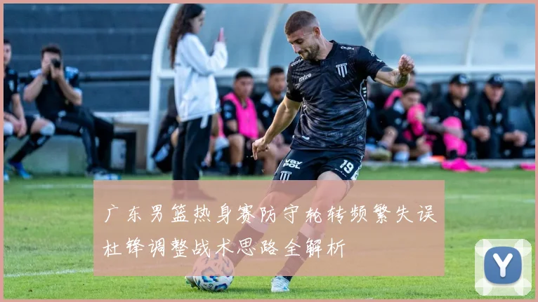 广东男篮热身赛防守轮转频繁失误杜锋调整战术思路全解析
