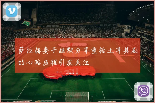 萨拉赫妻子幽默分享重拾土耳其剧的心路历程引发关注