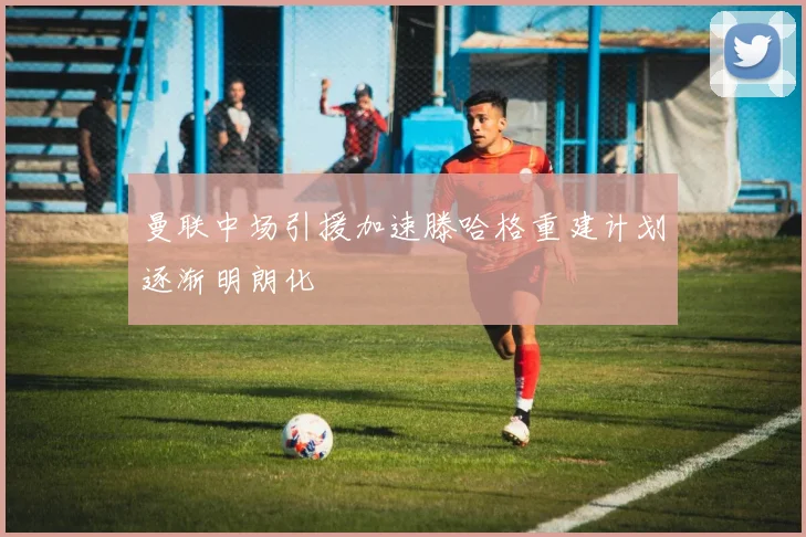 曼联中场引援加速滕哈格重建计划逐渐明朗化