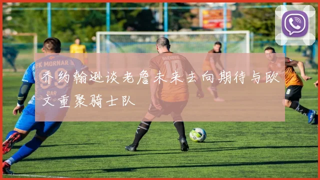 乔约翰逊谈老詹未来去向期待与欧文重聚骑士队
